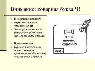 Внимание: коварная буква Ч! 
В некоторых словах Ч 
перед согласными читается как Ш. 
Эта норма постепенно устаревает, в XIX веке таких слов было больше. 
Прочтите вслух: 
Булочная, скворечник, скучно, яичница, прачечная, чтобы, потому что, конечный, конечно  