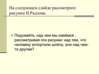 На следующем слайде рассмотрите рисунки Н.Радлова. 
Подумайте, над чем мы смеёмся , рассматривая эти рисунки: над тем, что человеку испортили шляпу, или над чем- то другим?  