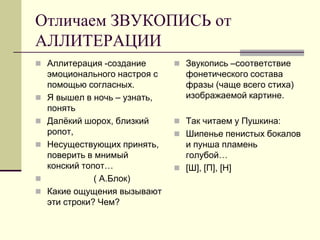 Отличаем ЗВУКОПИСЬ от АЛЛИТЕРАЦИИ 
Аллитерация -создание эмоционального настроя с помощью согласных. 
Я вышел в ночь – узнать, понять 
Далёкий шорох, близкий ропот, 
Несуществующих принять, поверить в мнимый конский топот… 
 ( А.Блок) 
Какие ощущения вызывают эти строки? Чем? 
Звукопись –соответствие фонетического состава фразы (чаще всего стиха) изображаемой картине. 
Так читаем у Пушкина: 
Шипенье пенистых бокалов и пунша пламень голубой… 
[Ш], [П], [Н]  