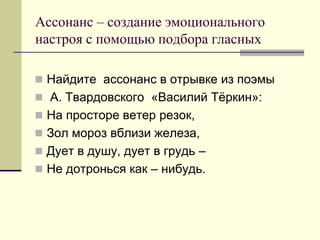 Ассонанс – создание эмоционального настроя с помощью подбора гласных 
Найдите ассонанс в отрывке из поэмы 
 А. Твардовского «Василий Тёркин»: 
На просторе ветер резок, 
Зол мороз вблизи железа, 
Дует в душу, дует в грудь – 
Не дотронься как – нибудь.  
