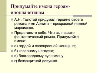 Придумайте имена героям- инопланетянам 
А.Н. Толстой придумал героине своего романа имя Аэлита – прекрасной нежной марсианке. 
Представьте себе. Что вы пишите фантастический роман. Придумайте имена: 
а) гордой и своенравной женщине; 
б) коварному негодяю; 
в) благородному супермену; 
г) беззащитной девушке.  