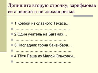 Допишите вторую строчку, зарифмовав её с первой и не сломав ритма 
1 Ковбой из славного Техаса… 
…………………………………….. 
2 Один учитель на Багамах… 
…………………………………… 
3 Наследник трона Занзибара… 
………………………………………. 
4 Тётя Паша из Малой Ольховки… 
………………………………………  