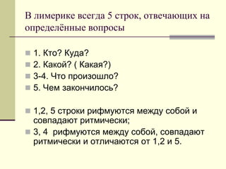 В лимерике всегда 5 строк, отвечающих на определённые вопросы 
1. Кто? Куда? 
2. Какой? ( Какая?) 
3-4. Что произошло? 
5. Чем закончилось? 
1,2, 5 строки рифмуются между собой и совпадают ритмически; 
3, 4 рифмуются между собой, совпадают ритмически и отличаются от 1,2 и 5.  