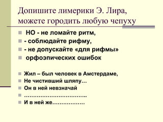 Допишите лимерики Э. Лира, можете городить любую чепуху 
 НО - не ломайте ритм, 
- соблюдайте рифму, 
- не допускайте «для рифмы» 
 орфоэпических ошибок 
Жил – был человек в Амстердаме, 
Не чистивший шляпу… 
Он в ней невзначай 
…………………………….. 
И в ней же………………  