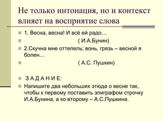 Не только интонация, но и контекст влияет на восприятие слова 
1. Весна, весна! И всё ей радо… 
 ( И.А.Бунин) 
2.Скучна мне оттепель; вонь, грязь – весной я болен… 
 ( А.С. Пушкин) 
 З А Д А Н И Е: 
Напишите два небольших этюда о весне так, чтобы к первому поставить эпиграфом строчку И.А.Бунина, а ко второму – А.С.Пушкина.  