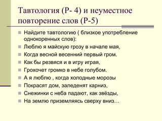 Тавтология (Р- 4) и неуместное повторение слов (Р-5) 
Найдите тавтологию ( близкое употребление однокоренных слов): 
Люблю я майскую грозу в начале мая, 
Когда весной весенний первый гром. 
Как бы резвяся и в игру играя, 
Грохочет громко в небе голубом. 
А я люблю , когда холодные морозы 
Покрасят дом, заледенят карниз, 
Снежинки с неба падают, как звёзды, 
На землю приземляясь сверху вниз…  