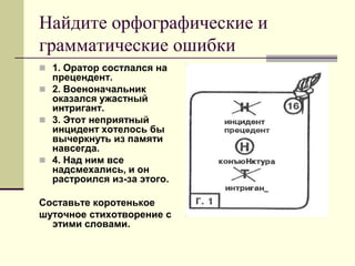 Найдите орфографические и грамматические ошибки 
1. Оратор состлался на прецендент. 
2. Военоначальник оказался ужастный интригант. 
3. Этот неприятный инцидент хотелось бы вычеркнуть из памяти навсегда. 
4. Над ним все надсмехались, и он растроился из-за этого. 
Составьте коротенькое 
шуточное стихотворение с этими словами.  