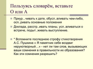 Пользуясь словарём, вставьте О или А 
Приур...чивать к дате, обусл..вливать чем-либо, осп..ривать основные положения 
Доклада, расстр..ивать планы, усл..вливаться о встрече, подыт..живать выступление. 
* Вспомните последнюю строфу стихотворения А.С. Пушкина « Я памятник себе воздвиг нерукотворный…» - нет ли там слов, вызывающих ваши сомнения в правильности их образования? Как эти сомнения разрешить?  