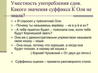 Уместность употребления слов. Какого значения суффикса К Оля не знала? 
« Я спросил у трёхлетней Оли: 
- Почему ты называешь верёвку - «в е р ё в а»? 
- А тебе приятно будет, - пояснила она, если тебя будут Корнюшкой звать? 
Она же с демонстративным упрямством называла свою кошку – коша: 
- Она коша, потому что хорошая, а когда она будет плохая, я назову её кошка.» 
 ( Корней Чуковский « От двух до пяти») 
 Суффиксы оценки – примета разговорного стиля.  