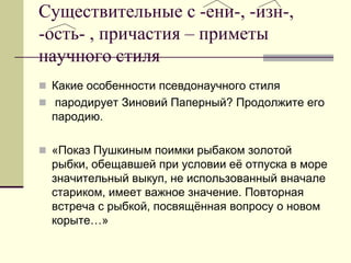 Существительные с -ени-, -изн-, -ость- , причастия – приметы научного стиля 
Какие особенности псевдонаучного стиля 
 пародирует Зиновий Паперный? Продолжите его пародию. 
«Показ Пушкиным поимки рыбаком золотой рыбки, обещавшей при условии её отпуска в море значительный выкуп, не использованный вначале стариком, имеет важное значение. Повторная встреча с рыбкой, посвящённая вопросу о новом корыте…»  