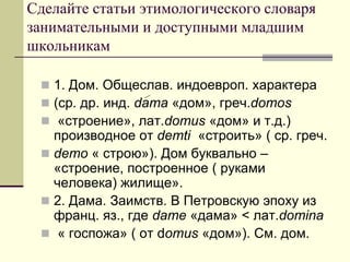 Сделайте статьи этимологического словаря занимательными и доступными младшим школьникам 
1. Дом. Общеслав. индоевроп. характера 
(ср. др. инд. dama «дом», греч.domos 
 «строение», лат.domus «дом» и т.д.) производное от demti «строить» ( ср. греч. 
demo « строю»). Дом буквально – «строение, построенное ( руками человека) жилище». 
2. Дама. Заимств. В Петровскую эпоху из франц. яз., где dame «дама» < лат.domina 
 « госпожа» ( от domus «дом»). См. дом.  
