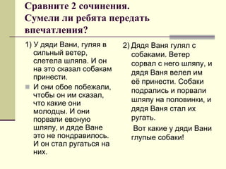 Сравните 2 сочинения. Сумели ли ребята передать впечатления? 
1) У дяди Вани, гуляя в сильный ветер, слетела шляпа. И он на это сказал собакам принести. 
И они обое побежали, чтобы он им сказал, что какие они молодцы. И они порвали евоную шляпу, и дяде Ване это не пондравилось. И он стал ругаться на них. 
2) Дядя Ваня гулял с собаками. Ветер сорвал с него шляпу, и дядя Ваня велел им её принести. Собаки подрались и порвали шляпу на половинки, и дядя Ваня стал их ругать. 
Вот какие у дяди Вани глупые собаки!  