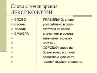 Слово с точки зрения ЛЕКСИКОЛОГИИ 
СЛОВО ПРАВИЛЬНО: слово 
с точки употреблено в соот- 
 зрения ветствии со своим 
СМЫСЛА значением и сочета- 
 тельными возмож- 
 ностями. 
 ХОРОШО: слово вы- 
 брано точно и служит 
 средством художест- 
 венной выразительности.  