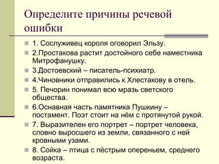 Определите причины речевой ошибки 
1. Сослуживец короля оговорил Эльзу. 
2.Простакова растит достойного себе наместника Митрофанушку. 
3.Достоевский – писатель-психиатр. 
4.Чиновники отправились к Хлестакову в отель. 
5. Печорин понимал всю мразь светского общества. 
6.Оснавная часть памятника Пушкину – постамент. Поэт стоит на нём с протянутой рукой. 
7. Выразителен его портрет – портрет человека, словно выросшего из земли, связанного с ней кровными узами. 
8. Сойка – птица с пёстрым опереньем, среднего возраста.  