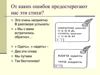 От каких ошибок предостерегают нас эти стихи? 
Это очень неприятно В разговоре услыхать: 
« Мы с вами встретились обратно»… 
« Одеть», « надеть» - 
Два эти слова 
Мы путаем 
Так бестолково!  