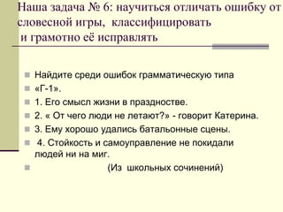 Наша задача № 6: научиться отличать ошибку от словесной игры, классифицировать и грамотно её исправлять 
Найдите среди ошибок грамматическую типа 
«Г-1». 
1. Его смысл жизни в праздностве. 
2. « От чего люди не летают?» - говорит Катерина. 
3. Ему хорошо удались батальонные сцены. 
 4. Стойкость и самоуправление не покидали людей ни на миг. 
 (Из школьных сочинений)  