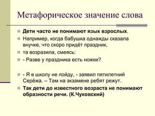 Метафорическое значение слова 
Дети часто не понимают язык взрослых. 
Например, когда бабушка однажды сказала внучке, что скоро придёт праздник, 
та возразила, смеясь: 
- Разве у праздника есть ножки? 
- Я в школу не пойду, - заявил пятилетний Серёжа. – Там на экзамене ребят режут. 
Так дети до известного возраста не понимают образности речи. (К.Чуковский)  