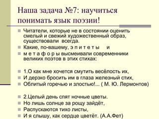 Наша задача №7: научиться понимать язык поэзии! 
Читатели, которые не в состоянии оценить смелый и свежий художественный образ, существовали всегда. 
Какие, по-вашему, э п и т е т ы и 
м е т а ф о р ы высмеивали современники великих поэтов в этих стихах: 
1.О как мне хочется смутить весёлость их, 
И дерзко бросить им в глаза железный стих, 
Облитый горечью и злостью!... ( М. Ю. Лермонтов) 
2.Целый день спят ночные цветы. 
Но лишь солнце за рощу зайдёт, 
Распускаются тихо листы, 
И я слышу, как сердце цветёт. (А.А.Фет) 
 