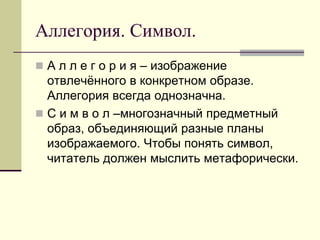 Аллегория. Символ. 
А л л е г о р и я – изображение отвлечённого в конкретном образе. Аллегория всегда однозначна. 
С и м в о л –многозначный предметный образ, объединяющий разные планы изображаемого. Чтобы понять символ, читатель должен мыслить метафорически.  
