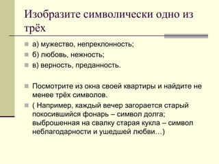 Изобразите символически одно из трёх 
а) мужество, непреклонность; 
б) любовь, нежность; 
в) верность, преданность. 
Посмотрите из окна своей квартиры и найдите не менее трёх символов. 
( Например, каждый вечер загорается старый покосившийся фонарь – символ долга; выброшенная на свалку старая кукла – символ неблагодарности и ушедшей любви…)  