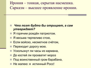 Ирония – тонкая, скрытая насмешка. Сарказм – высшее проявление иронии. 
 Что поэт будто бы отрицает, а сам утверждает? 
Я горячим рождён патриотом. 
Я весьма терпеливо стою, 
Если войско, несметное счётом, 
Переходит дорогу мою. 
Ускользнут ли часы из кармана, 
До костей ли прохватит мороз 
Под воинственный гром барабана, 
Не жалею: я истинный Росс!  