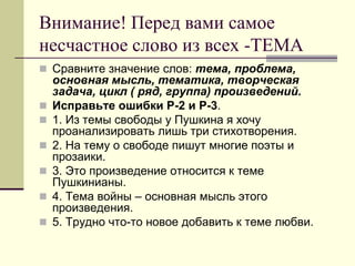 Внимание! Перед вами самое несчастное слово из всех -ТЕМА 
Сравните значение слов: тема, проблема, основная мысль, тематика, творческая задача, цикл ( ряд, группа) произведений. 
Исправьте ошибки Р-2 и Р-3. 
1. Из темы свободы у Пушкина я хочу проанализировать лишь три стихотворения. 
2. На тему о свободе пишут многие поэты и прозаики. 
3. Это произведение относится к теме Пушкинианы. 
4. Тема войны – основная мысль этого произведения. 
5. Трудно что-то новое добавить к теме любви.  
