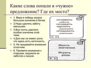 Какие слова попали в «чужое» предложение? Где их место? 
1. Вера в победу играла большое значение в битве. 
2.Надо уделять заботу малышам. 
3.Все поэты уделили особое значение этой теме. 
4.Для нас не имеет роли, что здесь есть неточность. 
5. Не придавайте внимания сплетням. 
6. Проявите внимание к старшим, окружите их заботой и лаской.  