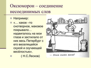Оксюморон – соединение несоединимых слов 
Например: 
«… какое –то снотворное, маковое покрывало… надвигалось на мои глаза и застилало от них весь Петербург с его веселящейся скукой и скучающей весёлостью». 
 ( Н.С.Лесков)  