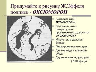 Придумайте к рисунку Ж.Эффеля подпись - ОКСЮМОРОН 
 Создайте сами ОКСЮМОРОН. 
В заглавии каких литературных произведений содержится ОКСЮМОРОН? 
Мирно текла деловая беседа, 
Пахло ромашками с луга. 
Два людоеда в процессе обеда 
Дружески съели друг друга. 
 ( В.Шефнер)  