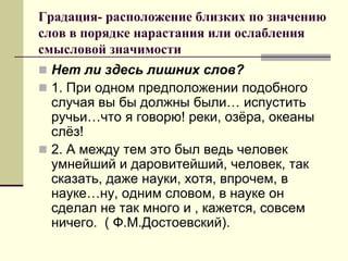 Градация- расположение близких по значению слов в порядке нарастания или ослабления смысловой значимости 
Нет ли здесь лишних слов? 
1. При одном предположении подобного случая вы бы должны были… испустить ручьи…что я говорю! реки, озёра, океаны слёз! 
2. А между тем это был ведь человек умнейший и даровитейший, человек, так сказать, даже науки, хотя, впрочем, в науке…ну, одним словом, в науке он сделал не так много и , кажется, совсем ничего. ( Ф.М.Достоевский).  