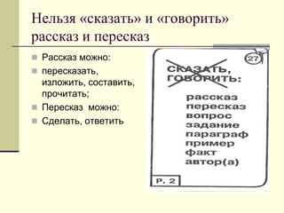 Нельзя «сказать» и «говорить» рассказ и пересказ 
Рассказ можно: 
пересказать, изложить, составить, прочитать; 
Пересказ можно: 
Сделать, ответить  