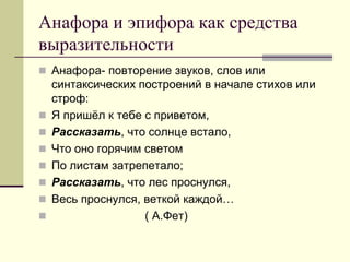 Анафора и эпифора как средства выразительности 
Анафора- повторение звуков, слов или синтаксических построений в начале стихов или строф: 
Я пришёл к тебе с приветом, 
Рассказать, что солнце встало, 
Что оно горячим светом 
По листам затрепетало; 
Рассказать, что лес проснулся, 
Весь проснулся, веткой каждой… 
 ( А.Фет)  