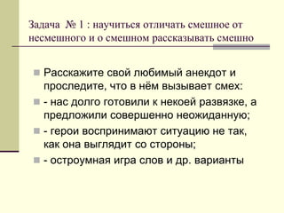 Задача № 1 : научиться отличать смешное от несмешного и о смешном рассказывать смешно 
Расскажите свой любимый анекдот и проследите, что в нём вызывает смех: 
- нас долго готовили к некоей развязке, а предложили совершенно неожиданную; 
- герои воспринимают ситуацию не так, как она выглядит со стороны; 
- остроумная игра слов и др. варианты  