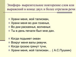 Эпифора- выразительное повторение слов или выражений в конце двух и более отрезков речи 
Храни меня, мой талисман, 
Храни меня во дни гоненья, 
Во дни раскаянья, волненья: 
Ты в день печали был мне дан. 
Когда подымет океан 
Вокруг меня валы ревучи. 
Когда грозою грянут тучи, 
Храни меня, мой талисман… ( А.С.Пушкин)  