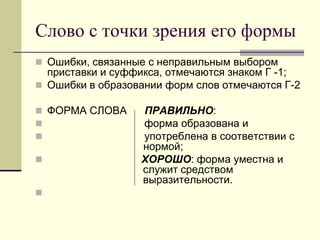 Слово с точки зрения его формы 
Ошибки, связанные с неправильным выбором приставки и суффикса, отмечаются знаком Г -1; 
Ошибки в образовании форм слов отмечаются Г-2 
ФОРМА СЛОВА ПРАВИЛЬНО: 
 форма образована и 
 употреблена в соответствии с нормой; 
 ХОРОШО: форма уместна и служит средством выразительности. 
  