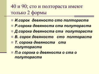 40 и 90; сто и полтораста имеют только 2 формы 
И.сорок девяносто сто полтораста 
Р.сорока девяноста ста полутораста 
Д.сорока девяноста ста полутораста 
В. сорок девяносто сто полтораста 
Т. сорока девяноста ста полутораста 
П.о сорока о девяноста о ста о полутораста  