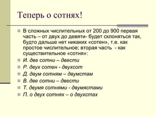 Теперь о сотнях! 
В сложных числительных от 200 до 900 первая часть – от двух до девяти- будет склоняться так, будто дальше нет никаких «сотен», т.е. как простое числительное; вторая часть - как существительное «сотня»: 
И. две сотни – двести 
Р. двух сотен - двухсот 
Д. двум сотням – двумстам 
В. две сотни – двести 
Т. двумя сотнями - двумястами 
П. о двух сотнях – о двухстах  