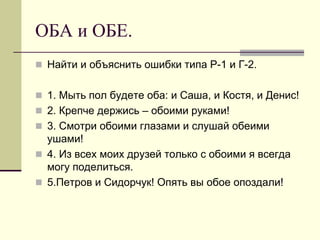 ОБА и ОБЕ. 
Найти и объяснить ошибки типа Р-1 и Г-2. 
1. Мыть пол будете оба: и Саша, и Костя, и Денис! 
2. Крепче держись – обоими руками! 
3. Смотри обоими глазами и слушай обеими ушами! 
4. Из всех моих друзей только с обоими я всегда могу поделиться. 
5.Петров и Сидорчук! Опять вы обое опоздали!  