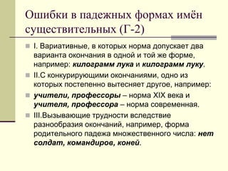 Ошибки в падежных формах имён существительных (Г-2) 
I. Вариативные, в которых норма допускает два варианта окончания в одной и той же форме, например: килограмм лука и килограмм луку. 
II.С конкурирующими окончаниями, одно из которых постепенно вытесняет другое, например: 
учители, профессоры – норма XIX века и учителя, профессора – норма современная. 
III.Вызывающие трудности вследствие разнообразия окончаний, например, форма родительного падежа множественного числа: нет солдат, командиров, коней.  