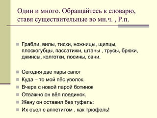 Один и много. Обращайтесь к словарю, ставя существительные во мн.ч. , Р.п. 
Грабли, вилы, тиски, ножницы, щипцы, плоскогубцы, пассатижи, штаны , трусы, брюки, джинсы, колготки, лосины, сани. 
Сегодня две пары сапог 
Куда – то мой пёс уволок. 
Вчера с новой парой ботинок 
Отважно он вёл поединок. 
Жену он оставил без туфель: 
Их съел с аппетитом , как трюфель!  