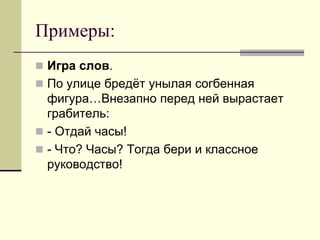 Примеры: 
Игра слов. 
По улице бредёт унылая согбенная фигура…Внезапно перед ней вырастает грабитель: 
- Отдай часы! 
- Что? Часы? Тогда бери и классное руководство!  
