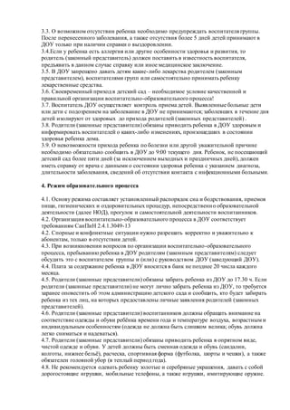 3.3. О возможном отсутствии ребенка необходимо предупреждать воспитателя группы.
После перенесенного заболевания, а также отсутствия более 5 дней детей принимают в
ДОУ только при наличии справки о выздоровлении.
3.4.Если у ребенка есть аллергия или другие особенности здоровья и развития, то
родитель (законный представитель) должен поставить в известность воспитателя,
предъявить в данном случае справку или иное медицинское заключение.
3.5. В ДОУ запрещено давать детям какие-либо лекарства родителем (законным
представителем), воспитателями групп или самостоятельно принимать ребенку
лекарственные средства.
3.6. Своевременный приход в детский сад – необходимое условие качественной и
правильной организации воспитательно-образовательного процесса!
3.7. Воспитатель ДОУ осуществляет контроль приема детей. Выявленные больные дети
или дети с подозрением на заболевание в ДОУ не принимаются; заболевших в течение дня
детей изолируют от здоровых до прихода родителей (законных представителей) .
3.8. Родители (законные представители) обязаны приводить ребенка в ДОУ здоровым и
информировать воспитателей о каких-либо изменениях, произошедших в состоянии
здоровья ребенка дома.
3.9. О невозможности прихода ребенка по болезни или другой уважительной причине
необходимо обязательно сообщить в ДОУ до 9:00 текущего дня. Ребенок, не посещающий
детский сад более пяти дней (за исключением выходных и праздничных дней), должен
иметь справку от врача с данными о состоянии здоровья ребенка с указанием диагноза,
длительности заболевания, сведений об отсутствии контакта с инфекционными больными.
4. Режим образовательного процесса
4.1. Основу режима составляет установленный распорядок сна и бодрствования, приемов
пищи, гигиенических и оздоровительных процедур, непосредственно образовательной
деятельности (далее НОД), прогулок и самостоятельной деятельности воспитанников.
4.2. Организация воспитательно-образовательного процесса в ДОУ соответствует
требованиям СанПиН 2.4.1.3049-13
4.2. Спорные и конфликтные ситуации нужно разрешать корректно и уважительно к
абонентам, только в отсутствии детей.
4.3. При возникновении вопросов по организации воспитательно-образовательного
процесса, пребыванию ребенка в ДОУ родителям (законным представителям) следует
обсудить это с воспитателем группы и (или) с руководством ДОУ (заведующий ДОУ).
4.4. Плата за содержание ребенка в ДОУ вносится в банк не позднее 20 числа каждого
месяца.
4.5. Родители (законные представители) обязаны забрать ребенка из ДОУ до 17.30 ч. Если
родители (законные представители) не могут лично забрать ребенка из ДОУ, то требуется
заранее оповестить об этом администрацию детского сада и сообщить, кто будет забирать
ребенка из тех лиц, на которых предоставлены личные заявления родителей (законных
представителей).
4.6. Родители (законные представители) воспитанников должны обращать внимание на
соответствие одежды и обуви ребёнка времени года и температуре воздуха, возрастным и
индивидуальным особенностям (одежда не должна быть слишком велика; обувь должна
легко сниматься и надеваться).
4.7. Родители (законные представители) обязаны приводить ребенка в опрятном виде,
чистой одежде и обуви. У детей должны быть сменная одежда и обувь (сандалии,
колготы, нижнее бельё), расческа, спортивная форма (футболка, шорты и чешки), а также
обязателен головной убор (в теплый период года).
4.8. Не рекомендуется одевать ребенку золотые и серебряные украшения, давать с собой
дорогостоящие игрушки, мобильные телефоны, а также игрушки, имитирующие оружие.
 