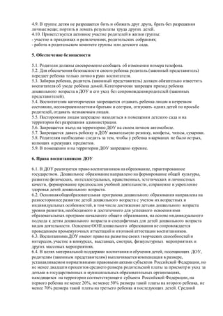 4.9. В группе детям не разрешается бить и обижать друг друга, брать без разрешения
личные вещи; портить и ломать результаты труда других детей.
4.10. Приветствуется активное участие родителей в жизни группы:
- участие в праздниках и развлечениях, родительских собраниях;
- работа в родительском комитете группы или детского сада.
5. Обеспечение безопасности
5.1. Родители должны своевременно сообщать об изменении номера телефона.
5.2. Для обеспечения безопасности своего ребенка родитель (законный представитель)
передает ребенка только лично в руки воспитателя.
5.3. Забирая ребенка, родитель (законный представитель) должен обязательно известить
воспитателя об уходе ребёнка домой. Категорически запрещен приход ребенка
дошкольного возраста в ДОУ и его уход без сопровождения родителей (законных
представителей).
5.4. Воспитателям категорически запрещается отдавать ребенка лицам в нетрезвом
состоянии, несовершеннолетним братьям и сестрам, отпускать одних детей по просьбе
родителей, отдавать незнакомым лицам.
5.5. Посторонним лицам запрещено находиться в помещении детского сада и на
территории без разрешения администрации.
5.6. Запрещается въезд на территорию ДОУ на своем личном автомобиле.
5.7. Запрещается давать ребенку в ДОУ жевательную резинку, конфеты, чипсы, сухарики.
5.8. Родителям необходимо следить за тем, чтобы у ребенка в карманах не было острых,
колющих и режущих предметов.
5.9. В помещении и на территории ДОУ запрещено курение.
6. Права воспитанников ДОУ
6.1. В ДОУ реализуется право воспитанников на образование, гарантированное
государством. Дошкольное образование направлено на формирование общей культуры,
развитие физических, интеллектуальных, нравственных, эстетических и личностных
качеств, формирование предпосылок учебной деятельности, сохранение и укрепление
здоровья детей дошкольного возраста.
6.2. Основная общеобразовательная программа дошкольного образования направлена на
разностороннее развитие детей дошкольного возраста с учетом их возрастных и
индивидуальных особенностей, в том числе достижение детьми дошкольного возраста
уровня развития, необходимого и достаточного для успешного освоения ими
образовательных программ начального общего образования, на основе индивидуального
подхода к детям дошкольного возраста и специфичных для детей дошкольного возраста
видов деятельности. Освоение ООП дошкольного образования не сопровождается
проведением промежуточных аттестаций и итоговой аттестации воспитанников.
6.3. Воспитанники ДОУ имеют право на развитие своих творческих способностей и
интересов, участие в конкурсах, выставках, смотрах, физкультурных мероприятиях и
других массовых мероприятиях.
6.4. В целях материальной поддержки воспитания и обучения детей, посещающих ДОУ,
родителям (законным представителям) выплачивается компенсация в размере,
устанавливаемом нормативными правовыми актами субъектов Российской Федерации, но
не менее двадцати процентов среднего размера родительской платы за присмотр и уход за
детьми в государственных и муниципальных образовательных организациях,
находящихся на территории соответствующего субъекта Российской Федерации, на
первого ребенка не менее 20%, не менее 50% размера такой платы на второго ребенка, не
менее 70% размера такой платы на третьего ребенка и последующих детей. Средний
 