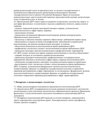 размер родительской платы за присмотр и уход за детьми в государственных и
муниципальных образовательных организациях устанавливается органами
государственной власти субъекта Российской Федерации. Право на получение
компенсации имеет один из родителей (законных представителей), внесших родительскую
плату за присмотр и уход за детьми.
6.5. Воспитанники ДОУ имеют право на уважение человеческого достоинства, защиту от
всех форм физического и психического насилия, оскорбления личности, охрану жизни и
здоровья:
- оказание первичной медико-санитарной помощи в порядке, установленном
законодательством в сфере охраны здоровья;
- организацию питания;
- определение оптимальной образовательной нагрузки режима непосредственно
образовательной деятельности;
- пропаганду и обучение навыкам здорового образа жизни, требованиям охраны труда;
- организацию и создание условий для профилактики заболеваний и оздоровления
воспитанников, для занятия ими физической культурой и спортом;
- обеспечение безопасности воспитанников во время пребывания в ДОУ;
- профилактику несчастных случаев с воспитанниками во время пребывания в ДОУ;
- проведение санитарно-противоэпидемическихи профилактических мероприятий.
6.6. ДОУ создает условия для охраны здоровья воспитанников, в том числе обеспечивает:
- текущий контроль за состоянием здоровья воспитанников;
- проведение санитарно-гигиенических, профилактических и оздоровительных
мероприятий, обучение и воспитание в сфере охраны здоровья воспитанников ДОУ;
- соблюдение государственных санитарно-эпидемиологическихправил и нормативов;
- расследование и учет несчастных случаев с воспитанниками во время пребывания в
ДОУ, в порядке, установленном федеральным органом исполнительной власти,
осуществляющим функции по выработке государственной политики и нормативно-
правовому регулированию в сфере образования, по согласованию с федеральным органом
исполнительной власти, осуществляющим функции по выработке государственной
политики и нормативно-правовомурегулированию в сфере здравоохранения.
.
7. Поощрения и дисциплинарное воздействие
7.1. Меры дисциплинарного взыскания не применяются к воспитанникам ДОУ.
7.2. Дисциплина в ДОУ, поддерживается на основе уважения человеческого достоинства
воспитанников, и всех участников воспитательно-образовательного процесса. Применение
физического и (или) психического насилия по отношению к воспитанникам ДОУ не
допускается.
7.3. Поощрения воспитанников ДОУ проводят по итогам конкурсов, соревнований и
других мероприятий в виде вручения грамот, благодарственных писем, сертификатов,
сладких призов и подарков.
 