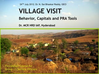 24TH July 2012, Dr. N. Sai Bhaskar Reddy, GEO 
VILLAGE VISIT 
Behavior, Capitals and PRA Tools 
Dr. MCR HRD IAP, Hyderabad 
http://www.e-geo.org 
Foundation Course for 
Group – 1 Service Officers 
 