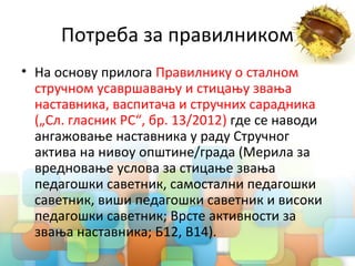 Потреба за правилником
• На основу прилога Правилнику о сталном
стручном усавршавању и стицању звања
наставника, васпитача и стручних сарадника
(„Сл. гласник РС“, бр. 13/2012) где се наводи
ангажовање наставника у раду Стручног
актива на нивоу општине/града (Мерила за
вредновање услова за стицање звања
педагошки саветник, самостални педагошки
саветник, виши педагошки саветник и високи
педагошки саветник; Врсте активности за
звања наставника; Б12, В14).
 