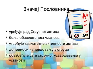 Значај Пословника
• уређује рад Стручног актива
• боља обавештеност чланова
• утврђује квалитетне активности актива
• доприноси напредовању у струци
• обезбеђује сате стручног усавршавања у
установи
 