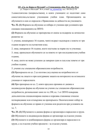ОУ „Св. св. Кирил и Методий”, с. Семерджиево, общ. Русе, обл. Русе
ул.”Кирил и Методий” № 4, e-mail: ou_s@mail.bg, тел.: 08150-22-70
13
3.самостоятелна (неприсъствена), в която учениците се подготвят само
самостоятелно,съгласно училищния учебен план. Организацията на
обучението в нея се определя с Правилника за дейността на училището.
Чл. 32. (1) Формата на обучение се избира от ученика при условията при
спазване изискванията на ЗПУО.
(2) Формата на обучение се препоръчва от екипа за подкрепа за личностно
развитие за:
1. ученик, ненавършил 16 години, чиято възраст надхвърля с повече от три
години възрастта за съответния клас;
2. лице, навършило 16 години, което постъпва за първи път в училище;
3. лице, прекъснало обучението си за повече от три последователни учебни
години;
4. лице, което не може успешно да завърши един и същ клас повече от три
учебни години;
5. ученик със специални образователни потребности.
(3) Препоръката по ал. 2 се изготвя след оценка на потребностите от
обучение на лицето и при осигуряване защита на интересите на останалите
ученици от паралелката.
(4) При препоръка по ал. 2, която предлага промяна от дневна в
индивидуална форма на обучение на ученик със специални образователни
потребности, регионалният екип по чл.190, ал. 1 от ЗПУО извършва
допълнителна специализирана оценка и изразява становище относно
потвърждаване или отхвърляне на препоръката. Окончателният избор за
формата на обучение се прави от ученика или родителя при условията на
чл. 7.
Чл. 33. (1) Обучението в дневна форма се организира в паралелки и групи.
(2) Обучението в индивидуална форма се организира за отделен ученик.
(3) Обучението в комбинираната форма се организира в паралелки и в
групи, а за отделни учебни предмети - за отделен ученик.
 