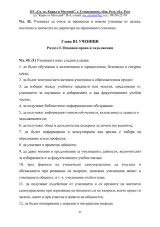 ОУ „Св. св. Кирил и Методий”, с. Семерджиево, общ. Русе, обл. Русе
ул.”Кирил и Методий” № 4, e-mail: ou_s@mail.bg, тел.: 08150-22-70
17
Чл. 42. Ученикът се счита за преместен в новото училище от датата,
посочена в заповедта на директора на приемащото училище.
Глава III. УЧЕНИЦИ
Раздел I. Основни права и задължения
Чл. 43. (1) Учениците имат следните права:
1. да бъдат обучавани и възпитавани в здравословна, безопасна и сигурна
среда;
2. да бъдат зачитани като активни участници в образователния процес;
3. да избират между учебните предмети или модули, предложени от
училището за изучаване в избираемите и във факултативните учебни
часове;
4. да получават библиотечно-информационно обслужване;
5. да получават информация относно обучението, възпитанието, правата и
задълженията си;
6. да получават обща и допълнителна подкрепа за личностно развитие;
7. да бъдат информирани и консултирани във връзка с избора на
образование и/или професия;
8. да участват в проектни дейности;
9. да дават мнения и предложения за училищните дейности, включително
за избираемите и за факултативните учебни часове;
10. чрез формите на ученическо самоуправление да участват в
обсъждането при решаване на въпроси, засягащи училищния живот и
училищната общност, в т. ч. училищния учебен план;
11. да получават съдействие от училището и от органите на местното
самоуправление при изразяване на мнението си по въпроси, които пряко ги
засягат, както и при участие в живота на общността;
12. да бъдат поощрявани с морални и материални награди.
 