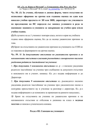 ОУ „Св. св. Кирил и Методий”, с. Семерджиево, общ. Русе, обл. Русе
ул.”Кирил и Методий” № 4, e-mail: ou_s@mail.bg, тел.: 08150-22-70
25
Чл. 58. (1) За ученик, обучаван в дневна форма, чиито отсъствия не
позволяват оформяне на срочна или годишна оценка по един или
няколко учебни предмета от ЗП или ЗИП, директорът на училището
по предложение на ПС определя със заповед условията и реда за
оценяване знанията и уменията за завършване на учебен срок и/или
учебна година.
(2) В случаите на ал.1 ученикът повтаря класа, когато в края на учебната
година няма оформена оценка, без да са налице уважителни причини за
това.
(3) Броят на отсъствията по уважителни причини на учениците със СОП не
се отразява на формирането на срочна оценка.
Чл. 59. /1/ За допуснатите отсъствия по уважителни причини и за
неизвинените отсъствия класният ръководител своевременно писмено
уведомява родителя /настойника/ на ученика:
1. При допуснати 3 неизвинени отсъствия кл. р - л писмено уведомява
родителя /настойника/ на ученика чрез съобщение за допуснати отсъствия
и вписването им в ученич. книжка;- Кл. р-л подава информация и до
Директора
2. При допуснати 9 неизвинени отсъствия кл. ръководител писмено
уведомява родителя /настойника/ на ученика чрез уведомително писмо и
осигурява присъствието му в училище за разговор с директора. Кл. р-л
подава информация и до комисията за превенция на ранното напускане.;
/2/ Броят на отсъствията на ученика по уважителни причини и на
неизвинените отсъствия се отбелязва в дневника на класа и веднъж
месечно се вписва в ученическата книжка.
Раздел III. Санкции на учениците
 